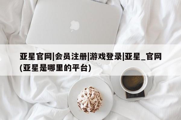亚星app下载 亚星官网娱乐平台亚星官网|会员注册|游戏登录|亚星_官网(亚星是哪里的平台)