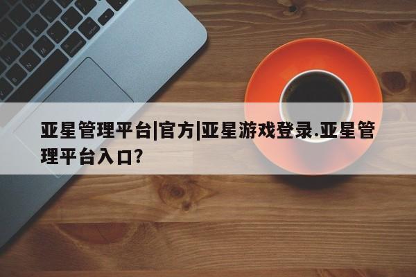 亚星app下载 亚星官网娱乐平台亚星管理平台|官方|亚星游戏登录.亚星管理平台入口？