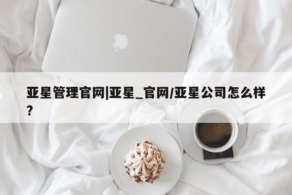 亚星app下载 亚星官网娱乐平台亚星管理官网|亚星_官网/亚星公司怎么样?