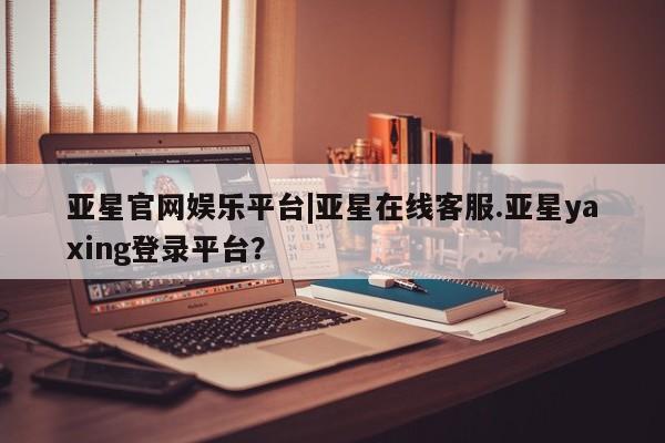 亚星app下载 亚星官网娱乐平台亚星官网娱乐平台|亚星在线客服.亚星yaxing登录平台？