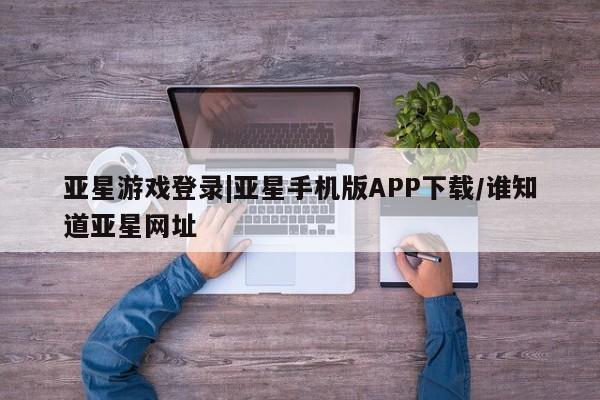 亚星app下载 亚星官网娱乐平台亚星游戏登录|亚星手机版APP下载/谁知道亚星网址