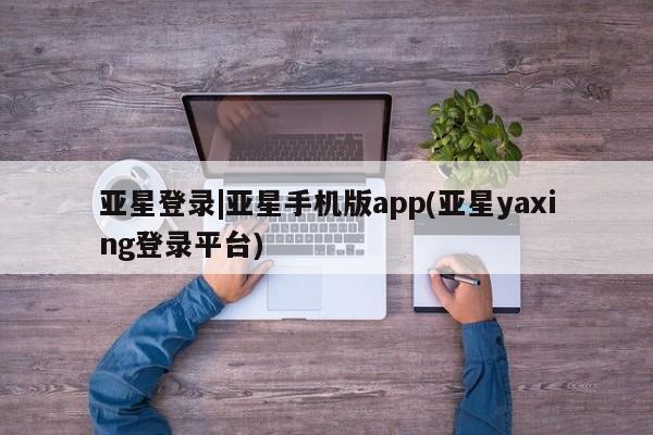 亚星app下载 亚星官网娱乐平台亚星登录|亚星手机版app(亚星yaxing登录平台)