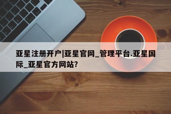 亚星app下载 亚星官网娱乐平台亚星注册开户|亚星官网_管理平台.亚星国际_亚星官方网站？