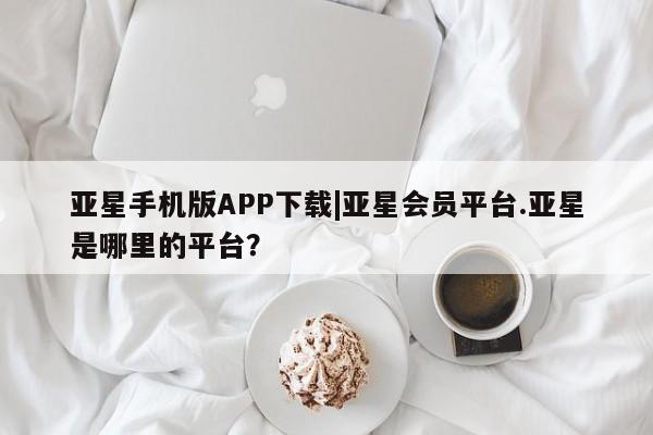 亚星app下载 亚星官网娱乐平台亚星手机版APP下载|亚星会员平台.亚星是哪里的平台？