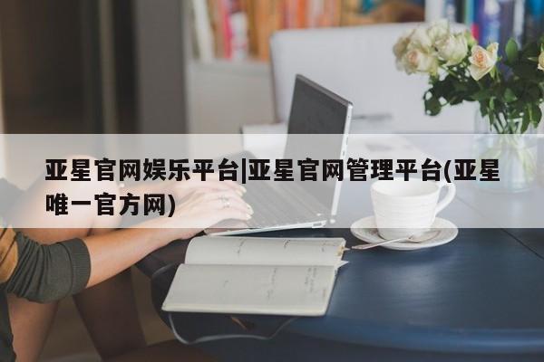 亚星app下载 亚星官网娱乐平台亚星官网娱乐平台|亚星官网管理平台(亚星唯一官方网)