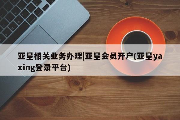 亚星app下载 亚星官网娱乐平台亚星相关业务办理|亚星会员开户(亚星yaxing登录平台)