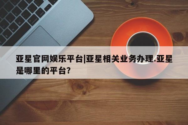 亚星app下载 亚星官网娱乐平台亚星官网娱乐平台|亚星相关业务办理.亚星是哪里的平台？