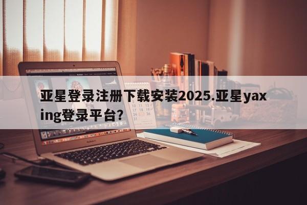 亚星app下载 亚星官网娱乐平台亚星登录注册下载安装2025.亚星yaxing登录平台？