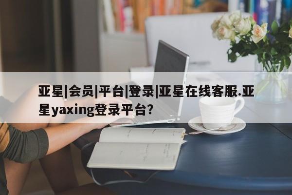 亚星app下载 亚星官网娱乐平台亚星|会员|平台|登录|亚星在线客服.亚星yaxing登录平台？