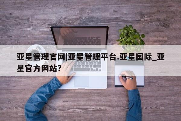 亚星app下载 亚星官网娱乐平台亚星管理官网|亚星管理平台.亚星国际_亚星官方网站？