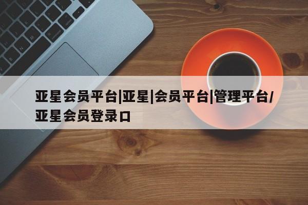 亚星app下载 亚星官网娱乐平台亚星会员平台|亚星|会员平台|管理平台/亚星会员登录口