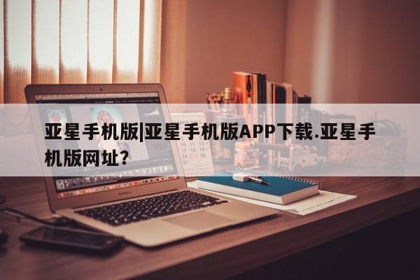 亚星app下载 亚星官网娱乐平台亚星手机版|亚星手机版APP下载.亚星手机版网址？