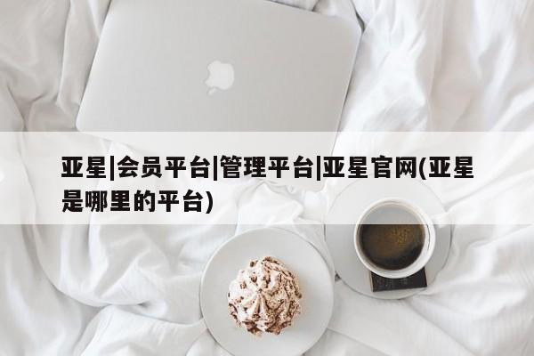 亚星app下载 亚星官网娱乐平台亚星|会员平台|管理平台|亚星官网(亚星是哪里的平台)