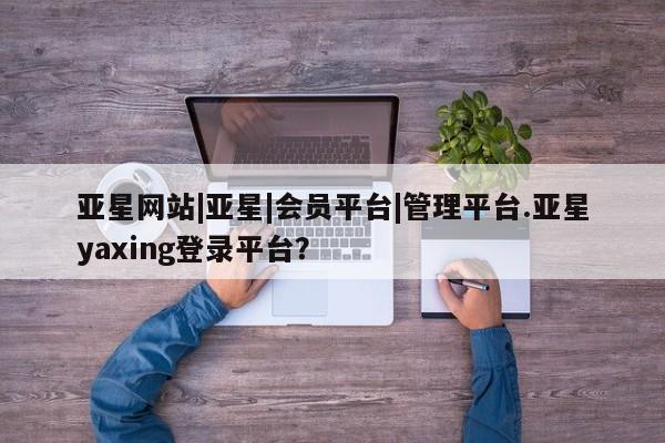 亚星app下载 亚星官网娱乐平台亚星网站|亚星|会员平台|管理平台.亚星yaxing登录平台？