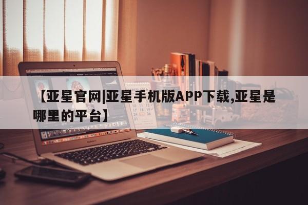 亚星app下载 亚星官网娱乐平台【亚星官网|亚星手机版APP下载,亚星是哪里的平台】