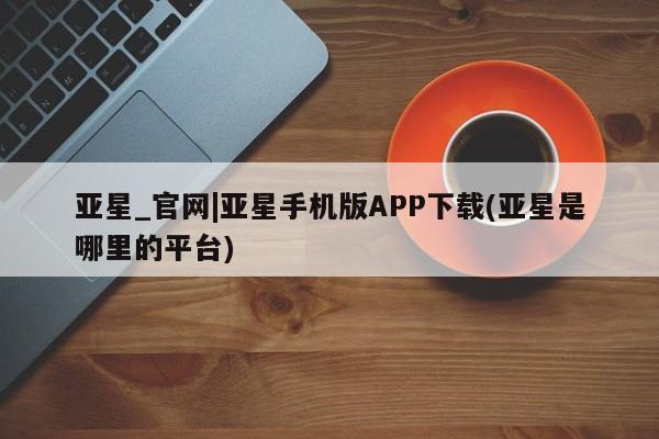 亚星app下载 亚星官网娱乐平台亚星_官网|亚星手机版APP下载(亚星是哪里的平台)