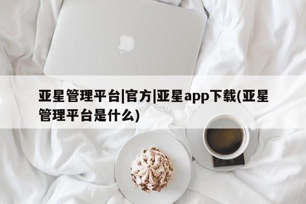 亚星app下载 亚星官网娱乐平台亚星管理平台|官方|亚星app下载(亚星管理平台是什么)