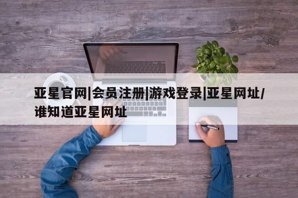 亚星app下载 亚星官网娱乐平台亚星官网|会员注册|游戏登录|亚星网址/谁知道亚星网址