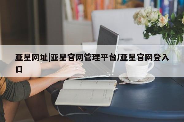 亚星app下载 亚星官网娱乐平台亚星网址|亚星官网管理平台/亚星官网登入口