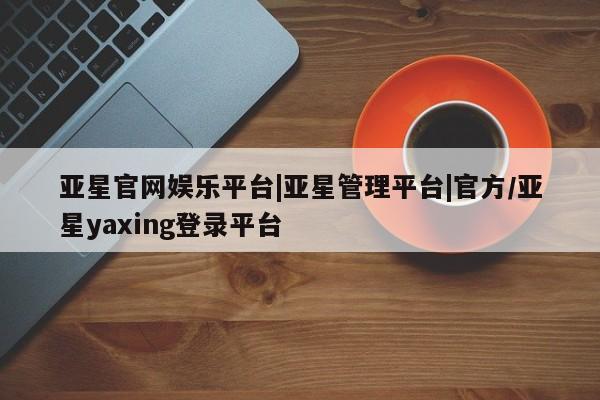 亚星app下载 亚星官网娱乐平台亚星官网娱乐平台|亚星管理平台|官方/亚星yaxing登录平台