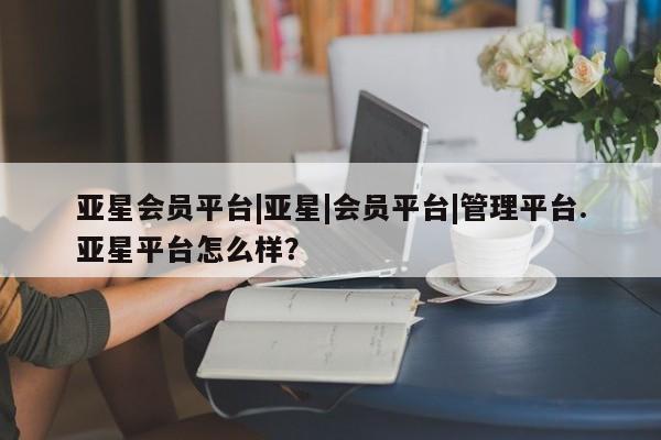 亚星app下载 亚星官网娱乐平台亚星会员平台|亚星|会员平台|管理平台.亚星平台怎么样？