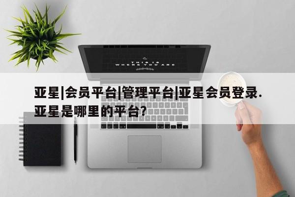 亚星app下载 亚星官网娱乐平台亚星|会员平台|管理平台|亚星会员登录.亚星是哪里的平台？