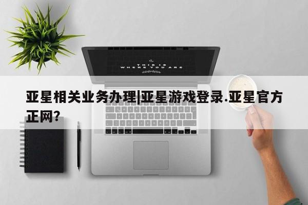 亚星app下载 亚星官网娱乐平台亚星相关业务办理|亚星游戏登录.亚星官方正网？