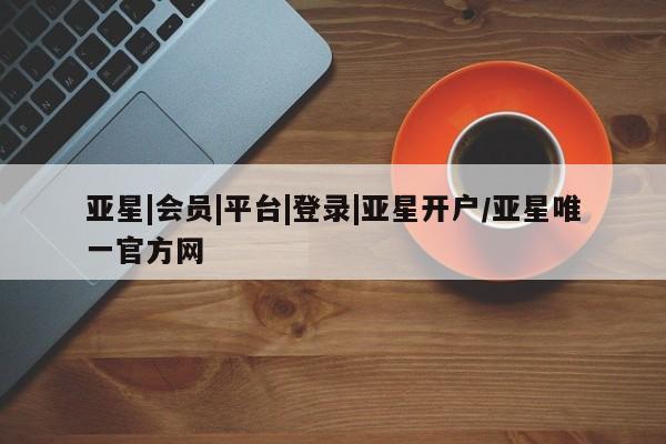 亚星app下载 亚星官网娱乐平台亚星|会员|平台|登录|亚星开户/亚星唯一官方网