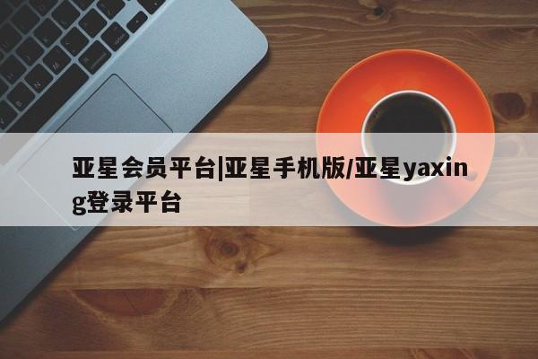 亚星app下载 亚星官网娱乐平台亚星会员平台|亚星手机版/亚星yaxing登录平台