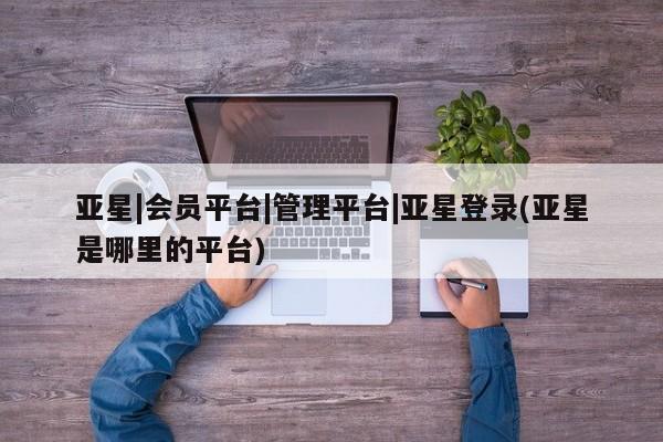 亚星app下载 亚星官网娱乐平台亚星|会员平台|管理平台|亚星登录(亚星是哪里的平台)