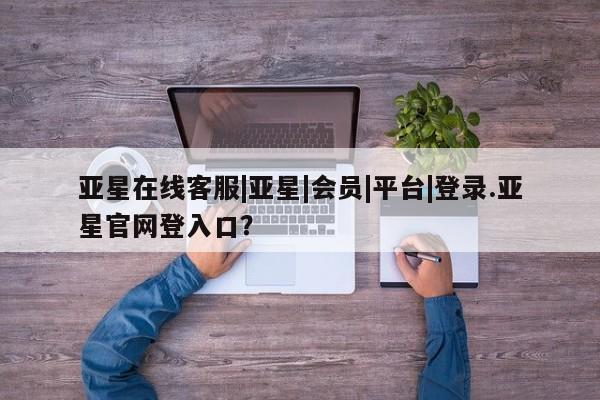 亚星app下载 亚星官网娱乐平台亚星在线客服|亚星|会员|平台|登录.亚星官网登入口？