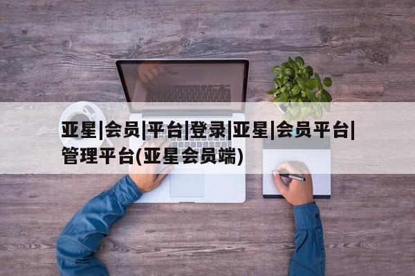 亚星app下载 亚星官网娱乐平台亚星|会员|平台|登录|亚星|会员平台|管理平台(亚星会员端)