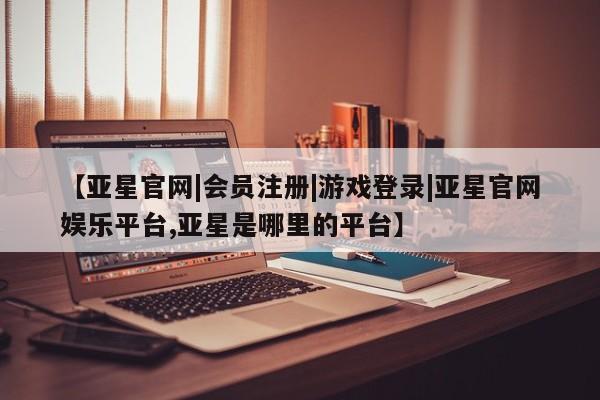 亚星app下载 亚星官网娱乐平台【亚星官网|会员注册|游戏登录|亚星官网娱乐平台,亚星是哪里的平台】